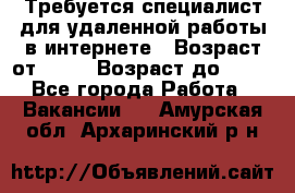 Требуется специалист для удаленной работы в интернете › Возраст от ­ 18 › Возраст до ­ 56 - Все города Работа » Вакансии   . Амурская обл.,Архаринский р-н